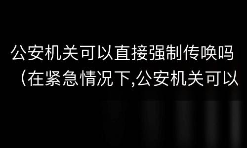 公安机关可以直接强制传唤吗（在紧急情况下,公安机关可以直接强制传唤吗）
