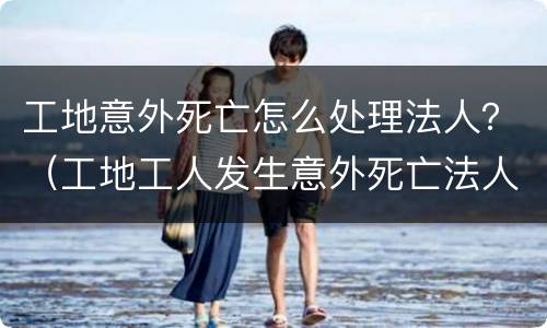 工地意外死亡怎么处理法人？（工地工人发生意外死亡法人要坐牢吗）