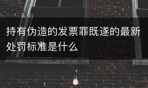 持有伪造的发票罪既遂的最新处罚标准是什么
