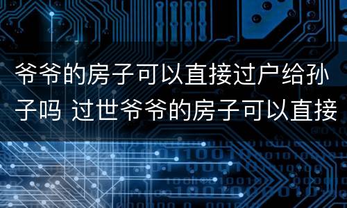 爷爷的房子可以直接过户给孙子吗 过世爷爷的房子可以直接过户给孙子吗