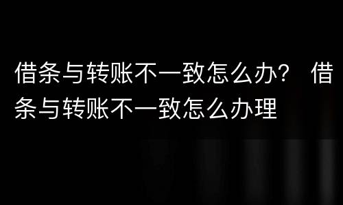 借条与转账不一致怎么办？ 借条与转账不一致怎么办理