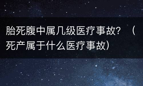 胎死腹中属几级医疗事故？（死产属于什么医疗事故）