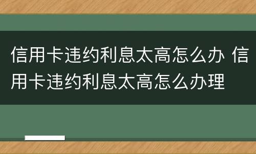 信用卡违约利息太高怎么办 信用卡违约利息太高怎么办理