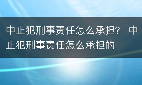 中止犯刑事责任怎么承担？ 中止犯刑事责任怎么承担的