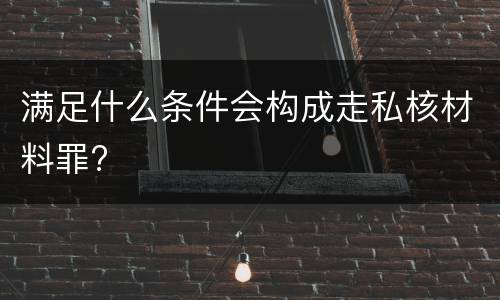 满足什么条件会构成走私核材料罪?
