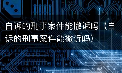 自诉的刑事案件能撤诉吗（自诉的刑事案件能撤诉吗）