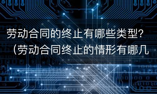 劳动合同的终止有哪些类型？（劳动合同终止的情形有哪几种）