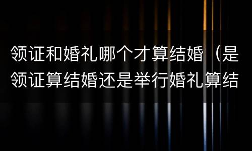 领证和婚礼哪个才算结婚（是领证算结婚还是举行婚礼算结婚）
