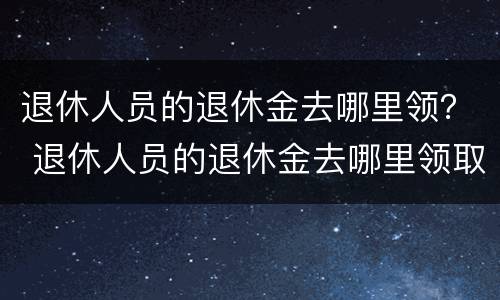 退休人员的退休金去哪里领？ 退休人员的退休金去哪里领取