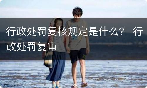 行政处罚复核规定是什么？ 行政处罚复审