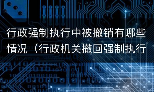行政强制执行中被撤销有哪些情况（行政机关撤回强制执行申请）