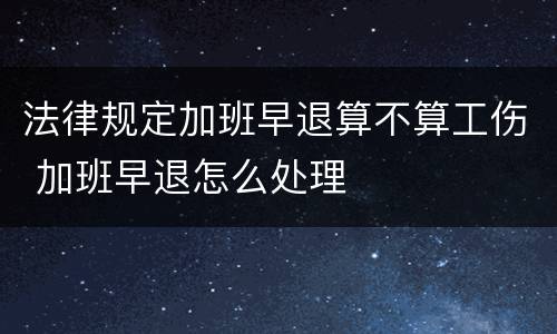 法律规定加班早退算不算工伤 加班早退怎么处理