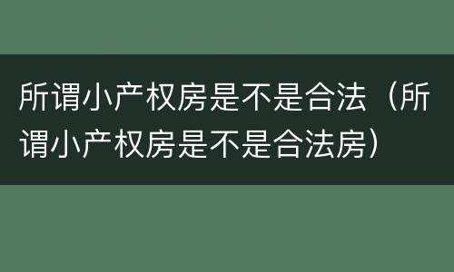 所谓小产权房是不是合法（所谓小产权房是不是合法房）