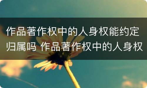 作品著作权中的人身权能约定归属吗 作品著作权中的人身权能约定归属吗