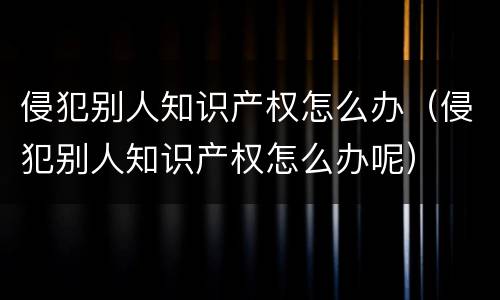 侵犯别人知识产权怎么办（侵犯别人知识产权怎么办呢）