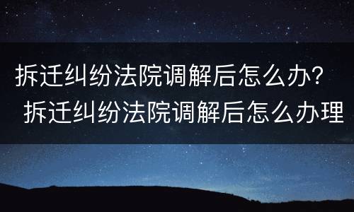拆迁纠纷法院调解后怎么办？ 拆迁纠纷法院调解后怎么办理