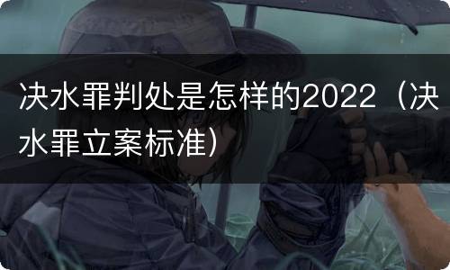 决水罪判处是怎样的2022（决水罪立案标准）