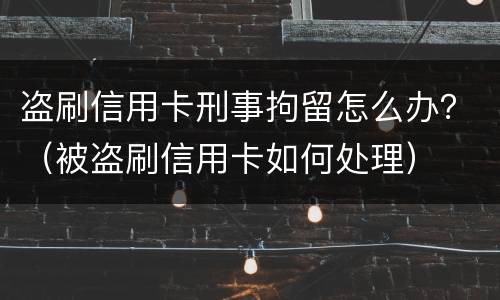 盗刷信用卡刑事拘留怎么办？（被盗刷信用卡如何处理）