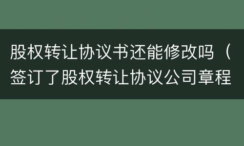 股权转让协议书还能修改吗（签订了股权转让协议公司章程需要修改吗?）