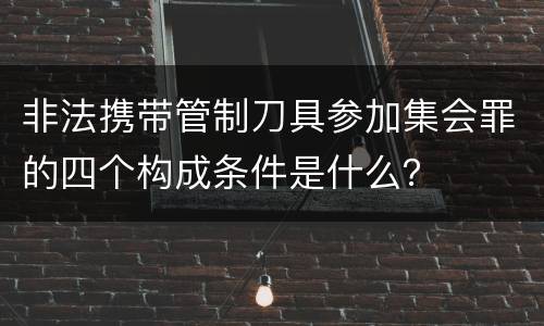 非法携带管制刀具参加集会罪的四个构成条件是什么？