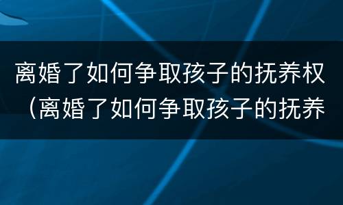离婚了如何争取孩子的抚养权（离婚了如何争取孩子的抚养权和财产）
