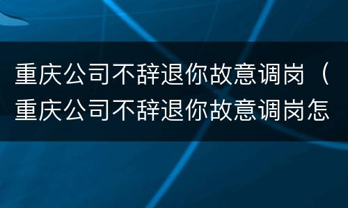 重庆公司不辞退你故意调岗（重庆公司不辞退你故意调岗怎么办）