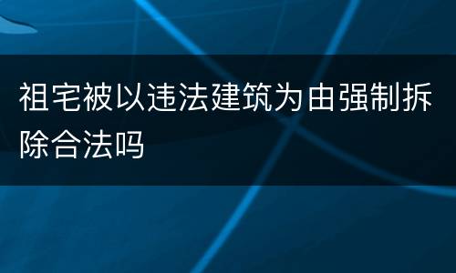 祖宅被以违法建筑为由强制拆除合法吗
