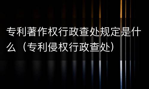 专利著作权行政查处规定是什么（专利侵权行政查处）