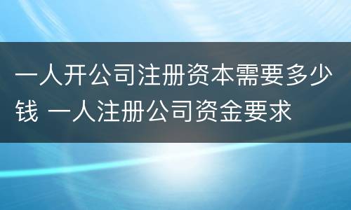 一人开公司注册资本需要多少钱 一人注册公司资金要求