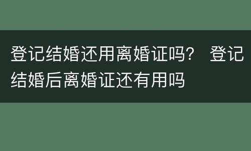 登记结婚还用离婚证吗？ 登记结婚后离婚证还有用吗