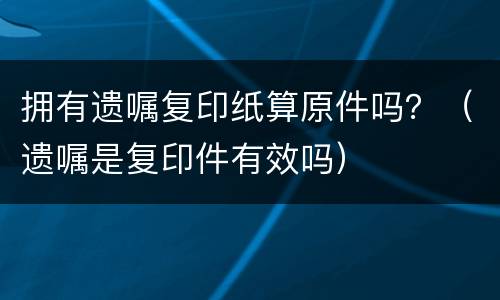 拥有遗嘱复印纸算原件吗？（遗嘱是复印件有效吗）