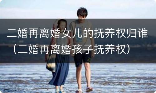 二婚再离婚女儿的抚养权归谁（二婚再离婚孩子抚养权）