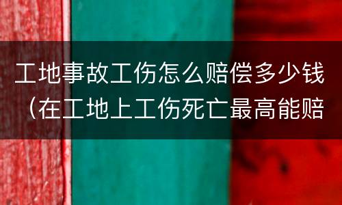 工地事故工伤怎么赔偿多少钱（在工地上工伤死亡最高能赔多少钱）