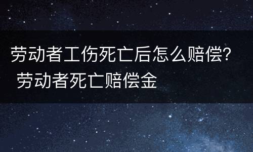 劳动者工伤死亡后怎么赔偿？ 劳动者死亡赔偿金