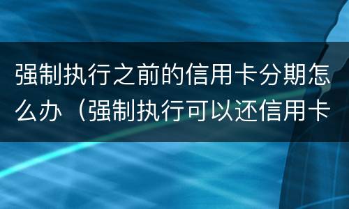 强制执行之前的信用卡分期怎么办（强制执行可以还信用卡吗）