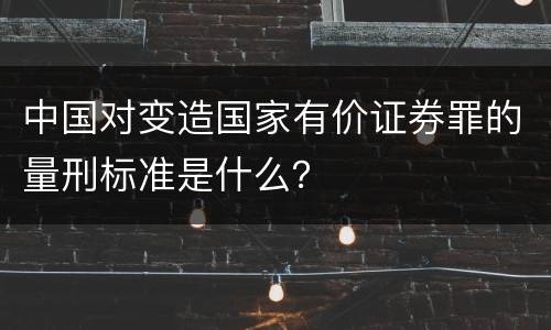 中国对变造国家有价证券罪的量刑标准是什么？