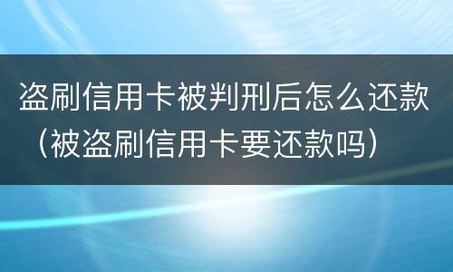 盗刷信用卡被判刑后怎么还款（被盗刷信用卡要还款吗）