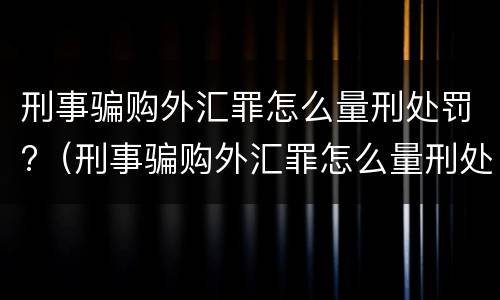 刑事骗购外汇罪怎么量刑处罚?（刑事骗购外汇罪怎么量刑处罚标准）