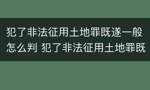 犯了非法征用土地罪既遂一般怎么判 犯了非法征用土地罪既遂一般怎么判决