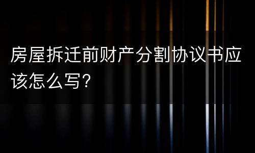房屋拆迁前财产分割协议书应该怎么写?