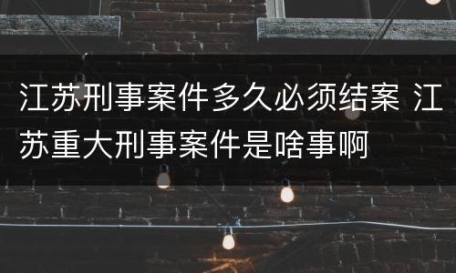 江苏刑事案件多久必须结案 江苏重大刑事案件是啥事啊