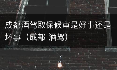 成都酒驾取保候审是好事还是坏事（成都 酒驾）