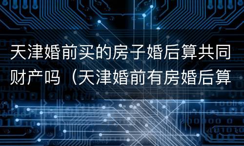 天津婚前买的房子婚后算共同财产吗（天津婚前有房婚后算二套吗）