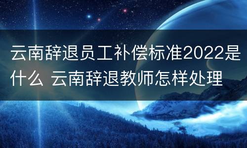 云南辞退员工补偿标准2022是什么 云南辞退教师怎样处理