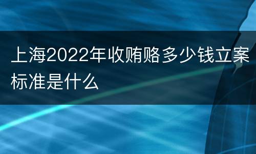 上海2022年收贿赂多少钱立案标准是什么
