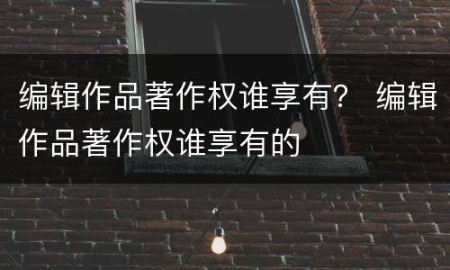 编辑作品著作权谁享有？ 编辑作品著作权谁享有的