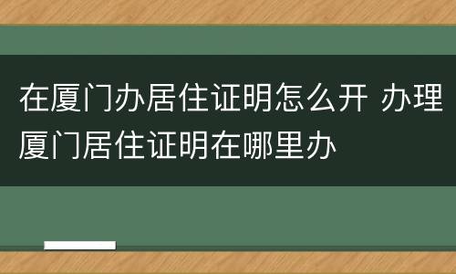 在厦门办居住证明怎么开 办理厦门居住证明在哪里办