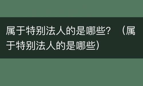 属于特别法人的是哪些？（属于特别法人的是哪些）