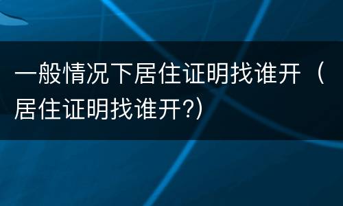 一般情况下居住证明找谁开（居住证明找谁开?）