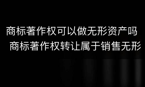 商标著作权可以做无形资产吗 商标著作权转让属于销售无形资产